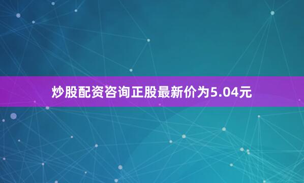 炒股配资咨询正股最新价为5.04元