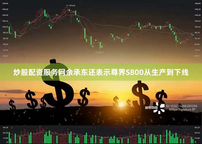 炒股配资服务网余承东还表示尊界S800从生产到下线