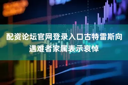 配资论坛官网登录入口古特雷斯向遇难者家属表示哀悼