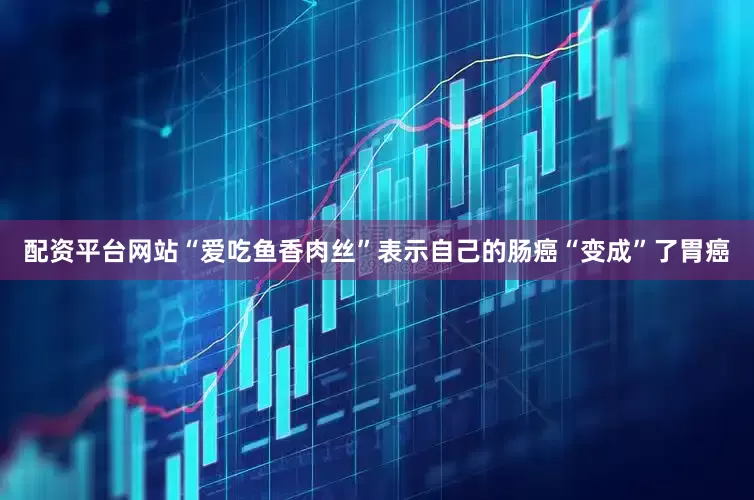 配资平台网站“爱吃鱼香肉丝”表示自己的肠癌“变成”了胃癌