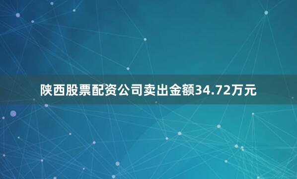陕西股票配资公司卖出金额34.72万元
