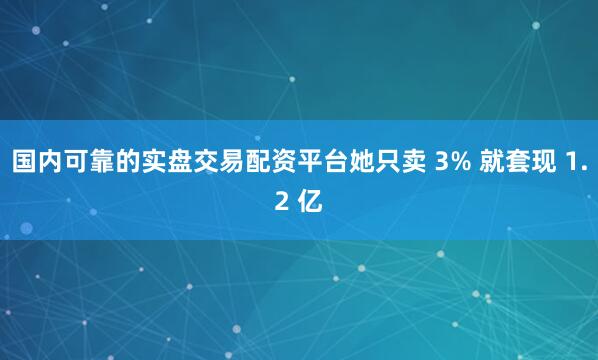 国内可靠的实盘交易配资平台她只卖 3% 就套现 1.2 亿