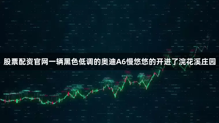 股票配资官网一辆黑色低调的奥迪A6慢悠悠的开进了浣花溪庄园