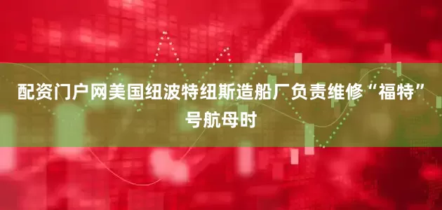 配资门户网美国纽波特纽斯造船厂负责维修“福特”号航母时
