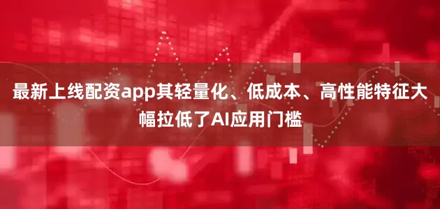 最新上线配资app其轻量化、低成本、高性能特征大幅拉低了AI应用门槛