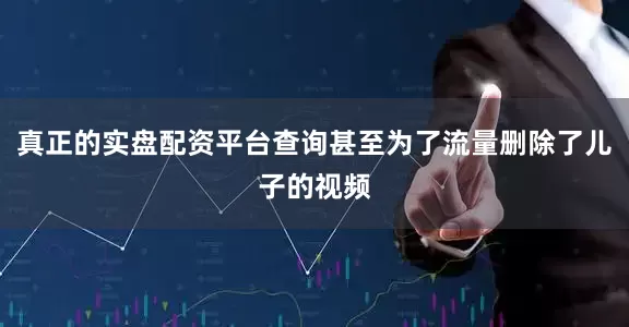 真正的实盘配资平台查询甚至为了流量删除了儿子的视频