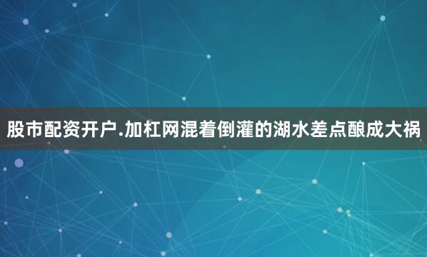 股市配资开户.加杠网混着倒灌的湖水差点酿成大祸
