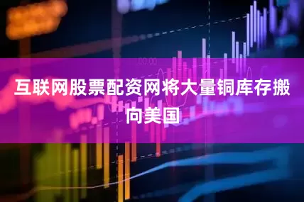 互联网股票配资网将大量铜库存搬向美国