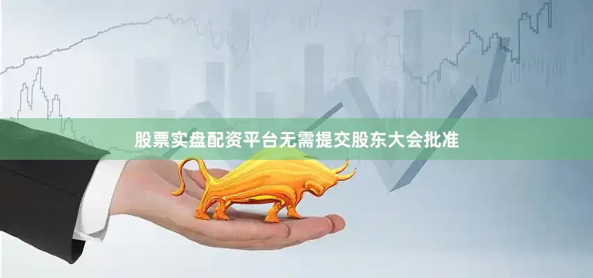 股票实盘配资平台无需提交股东大会批准