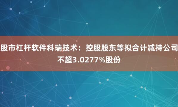股市杠杆软件科瑞技术：控股股东等拟合计减持公司不超3.0277%股份