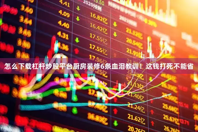 怎么下载杠杆炒股平台厨房装修6条血泪教训！这钱打死不能省