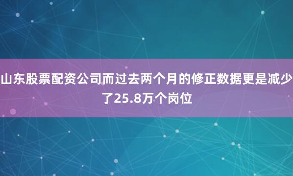 山东股票配资公司而过去两个月的修正数据更是减少了25.8万个岗位