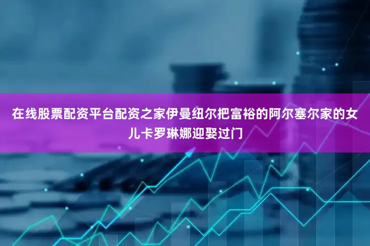 在线股票配资平台配资之家伊曼纽尔把富裕的阿尔塞尔家的女儿卡罗琳娜迎娶过门